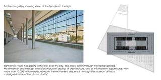 Parthenon gallery showing views of the Temple on the right
Parthenon Frieze in a gallery with views over the city, and back down through the Roman period.
Movement in and through time is an important aspect of architecture, and of this museum in particular. With
more than 10,000 visitors expected daily, the movement sequence through the museum artifacts
is designed to be of the utmost clarity”
 