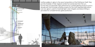 rooftop gallery in glass to the exact proportions of the Parthenon itself, they
put the marbles in their original context but protected from the sun.
For this they incorporates high performance coated glazing products and a
double skin that includes shading screens for the most exposed elevations.
Low iron glass is used to maximize light color integrity and black fritting is
provided for complementary glare protection.
 