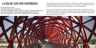 The program for the extension of the TGV network in southern France includes a
passage through the town of la Roche sur Yon. The town is modernizing the train
station and replacing an 1890’s footbridge over the railway tracks.
The town is separated by the railway tracks into two parts: the historical central
neighborhood, which contains the ‘Pentagon’ planned by Napoleon on one side
and it’s contemporary counterpart with its modern facilities (stadium, school and
residential zones)one the other.
67 meters (35+32 spans)
201 square meters of concrete deck
160 tons of total weight, of which 130 tons of steel ie 1,9 tons per linear meter
76 circular diaphragms, 2100 compressive diagonals, 600 tensile rods
4300 meters of profi les, about 10 km of welding, 1800 conical nodes
 