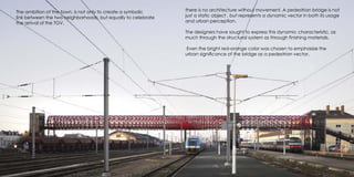 there is no architecture without movement. A pedestrian bridge is not
just a static object , but represents a dynamic vector in both its usage
and urban perception.
The designers have sought to express this dynamic characteristic, as
much through the structural system as through finishing materials.
Even the bright red-orange color was chosen to emphasize the
urban significance of the bridge as a pedestrian vector.
The ambition of the town, is not only to create a symbolic
link between the two neighborhoods, but equally to celebrate
the arrival of the TGV.
 