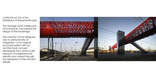 La Roche sur Yon is the
birthplace of Robert le Ricolais.
This heritage, both intellectual
and historical, has inspired the
design of the footbridge.
The intention of the designers
was to demonstrate an
integration of an original
structural system with an
architectural concept
developed from urban scale
research of neighborhood
identity and carried through
the expression of the minutest
details.
 