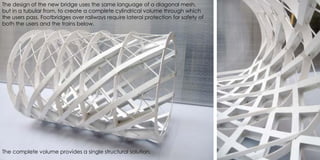 The design of the new bridge uses the same language of a diagonal mesh,
but in a tubular from, to create a complete cylindrical volume through which
the users pass. Footbridges over railways require lateral protection for safety of
both the users and the trains below.
The complete volume provides a single structural solution.
 
