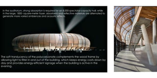 In the auditorium, strong absorption is required for an 8,000-spectator-capacity hall, while
in the large, 1800- square-meter foyer, absorbent and reflective materials are alternated to
generate more varied ambiences and acoustic effects.
The soft translucency of the polycarbonate complements the wood frame by
allowing light to filter in and out of the building, which keeps energy costs down by
day and provides energy-efficient signage when the building is active in the
evening.
 