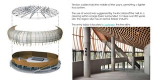 Tension cables hold the middle of the spans, permitting a lighter
truss system.
The use of wood was suggested by the location of the hall, in a
clearing within a large forest surrounded by trees over 200 years
old. The region also has an active timber industry.
The entry lobby is located in between the two skins
 