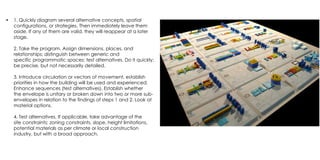 • 1. Quickly diagram several alternative concepts, spatial
configurations, or strategies. Then immediately leave them
aside. If any of them are valid, they will reappear at a later
stage.
2. Take the program. Assign dimensions, places, and
relationships; distinguish between generic and
specific programmatic spaces; test alternatives. Do it quickly;
be precise, but not necessarily detailed.
3. Introduce circulation or vectors of movement, establish
priorities in how the building will be used and experienced.
Enhance sequences (test alternatives). Establish whether
the envelope is unitary or broken down into two or more sub-
envelopes in relation to the findings of steps 1 and 2. Look at
material options.
4. Test alternatives. If applicable, take advantage of the
site constraints: zoning constraints, slope, height limitations,
potential materials as per climate or local construction
industry, but with a broad approach.
 