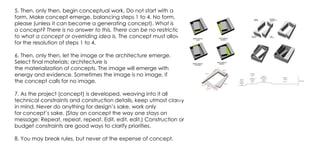 5. Then, only then, begin conceptual work. Do not start with a
form. Make concept emerge, balancing steps 1 to 4. No form,
please (unless it can become a generating concept). What is
a concept? There is no answer to this. There can be no restriction
to what a concept or overriding idea is. The concept must allow
for the resolution of steps 1 to 4.
6. Then, only then, let the image or the architecture emerge.
Select final materials; architecture is
the materialization of concepts. The image will emerge with
energy and evidence. Sometimes the image is no image, if
the concept calls for no image.
7. As the project (concept) is developed, weaving into it all
technical constraints and construction details, keep utmost clarity
in mind. Never do anything for design’s sake, work only
for concept’s sake. (Stay on concept the way one stays on
message: Repeat, repeat, repeat. Edit, edit, edit.) Construction or
budget constraints are good ways to clarify priorities.
8. You may break rules, but never at the expense of concept.
 