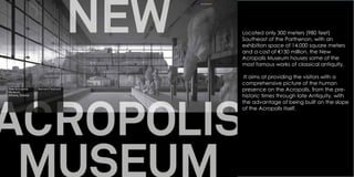 Located only 300 meters (980 feet)
Southeast of the Parthenon, with an
exhibition space of 14,000 square meters
and a cost of €130 million, the New
Acropolis Museum houses some of the
most famous works of classical antiquity.
It aims at providing the visitors with a
comprehensive picture of the human
presence on the Acropolis, from the pre-
historic times through late Antiquity, with
the advantage of being built on the slope
of the Acropolis itself.
 