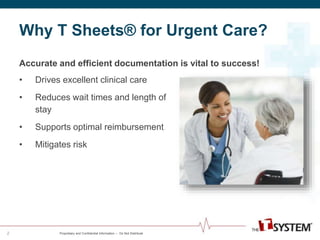 Why T Sheets® for Urgent Care? 
Proprietary and Confidential Information -- Do Not Distribute 
2 
Accurate and efficient documentation is vital to success! 
• Drives excellent clinical care 
• Reduces wait times and length of 
stay 
• Supports optimal reimbursement 
• Mitigates risk 
 