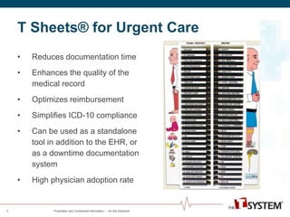 T Sheets® for Urgent Care 
Proprietary and Confidential Information -- Do Not Distribute 
4 
• Reduces documentation time 
• Enhances the quality of the 
medical record 
• Optimizes reimbursement 
• Simplifies ICD-10 compliance 
• Can be used as a standalone 
tool in addition to the EHR, or 
as a downtime documentation 
system 
• High physician adoption rate 
 