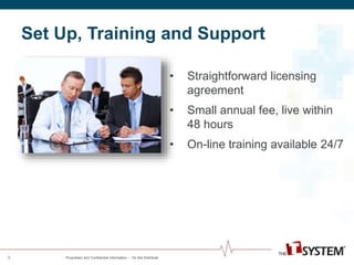 Set Up, Training and Support 
Proprietary and Confidential Information -- Do Not Distribute 
• Straightforward licensing 
agreement 
• Small annual fee, live within 
48 hours 
• On-line training available 24/7 
9 
 