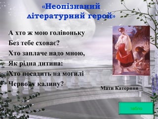 «Неопізнаний
літературний герой»
табло
А хто ж мою голівоньку
Без тебе сховає?
Хто заплаче надо мною,
Як рідна дитина:
Хто посадить на могилі
Червону калину?
Мати Катерини
 
