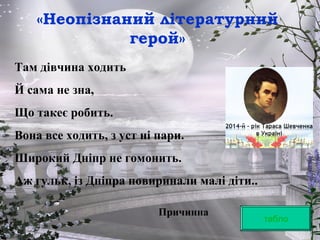 «Неопізнаний літературний
герой»
табло
Там дівчина ходить
Й сама не зна,
Що такеє робить.
Вона все ходить, з уст ні пари.
Широкий Дніпр не гомонить.
Аж гульк, із Дніпра повиринали малі діти..
Причинна
 