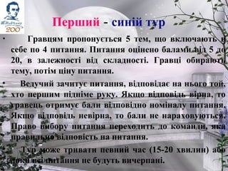 Перший - синій тур
• Гравцям пропонується 5 тем, що включають в
себе по 4 питання. Питання оцінено балами від 5 до
20, в залежності від складності. Гравці обирають
тему, потім ціну питання.
• Ведучий зачитує питання, відповідає на нього той,
хто першим підніме руку. Якщо відповідь вірна, то
гравець отримує бали відповідно номіналу питання.
Якщо відповідь невірна, то бали не нараховуються.
Право вибору питання переходить до команди, яка
правильно відповість на питання.
• Тур може тривати певний час (15-20 хвилин) або
доки всі питання не будуть вичерпані.
 