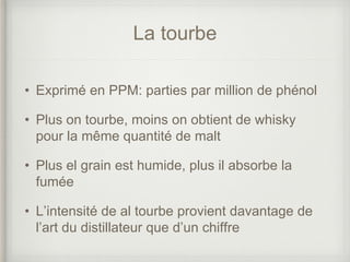 La tourbe
• Exprimé en PPM: parties par million de phénol
• Plus on tourbe, moins on obtient de whisky
pour la même quantité de malt
• Plus el grain est humide, plus il absorbe la
fumée
• L’intensité de al tourbe provient davantage de
l’art du distillateur que d’un chiffre
 