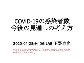 COVID-19の感染者数
今後の見通しの考え方
2020-04-25(土) DG LAB 下野寿之
本発表は私個人の見解であり、所属する組織の公式な意見や
成果物ではありません。
 
