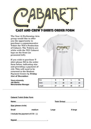 Cast and Crew T-shirts Order Form 
The Year 12 Performing Arts 
group would like to offer 
you the opportunity to 
purchase a commemorative 
T-shirt for TCC’s Production 
of Cabaret. The T-shirts are 
white with the TCC Cabaret 
logo on the front (as 
presented left). 
If you wish to purchase T-shirt 
please fill in the order 
form below, indicating size 
and providing a payment of 
£10. This will need to be 
returned to the Student 
Payment Centre by Friday 
21st of December. 
Yours sincerely 
Jak Martin 
Merchandise Manager 
Cabaret T-shirt Order Form 
Name: Tutor Group: . 
Size (please circle) 
Small medium Large X-large 
I Include the payment of £10 [ ] 
Signed . 
 