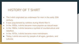 HISTORY OF T SHIRT
● The t-shirt originated as underwear for men in the early 20th
century.
● It was popularized by soldiers during World War II.
● In the 1950s, t-shirts became more popular as casual wear.
● In the 1960s, t-shirts became a symbol of counterculture and
rebellion.
● In the 1970s, t-shirts became more mainstream.
● Today, t-shirts are worn by people of all ages, genders, and
cultures
 