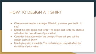 HOW TO DESIGN A T SHIRT
● Choose a concept or message: What do you want your t-shirt to
say?
● Select the right colors and fonts: The colors and fonts you choose
will affect the overall look of your t-shirt.
● Consider the placement of the design: Where will you put the
design on the t-shirt?
● Use high-quality materials: The materials you use will affect the
durability of your t-shirt.
 