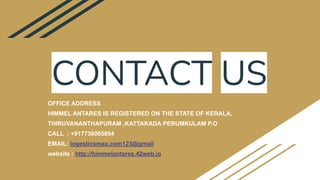 CONTACT US
OFFICE ADDRESS
HIMMEL ANTARES IS REGISTERED ON THE STATE OF KERALA,
THIRUVANANTHAPURAM ,KATTAKADA PERUMKULAM P.O
CALL : +917736065894
EMAIL: logesticsmax.com123@gmail
website : http://himmelantares.42web.io
 