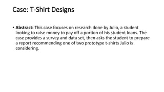 Case: T-Shirt Designs
• Abstract: This case focuses on research done by Julio, a student
looking to raise money to pay off a portion of his student loans. The
case provides a survey and data set, then asks the student to prepare
a report recommending one of two prototype t-shirts Julio is
considering.
 