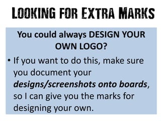 You could always DESIGN YOUR
OWN LOGO?
• If you want to do this, make sure
you document your
designs/screenshots onto boards,
so I can give you the marks for
designing your own.
 