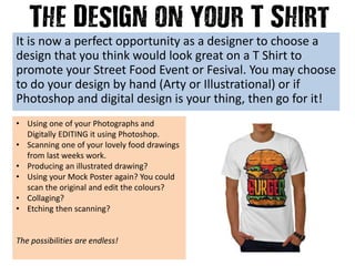 It is now a perfect opportunity as a designer to choose a
design that you think would look great on a T Shirt to
promote your Street Food Event or Fesival. You may choose
to do your design by hand (Arty or Illustrational) or if
Photoshop and digital design is your thing, then go for it!
• Using one of your Photographs and
Digitally EDITING it using Photoshop.
• Scanning one of your lovely food drawings
from last weeks work.
• Producing an illustrated drawing?
• Using your Mock Poster again? You could
scan the original and edit the colours?
• Collaging?
• Etching then scanning?
The possibilities are endless!
 
