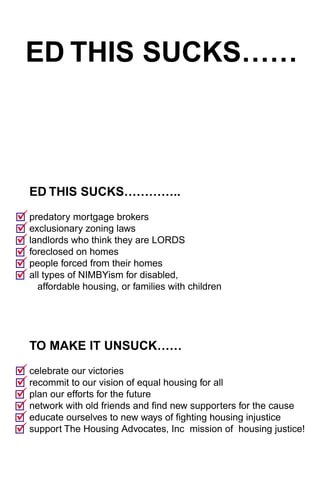 ED THIS SUCKS……



   ED THIS SUCKS…………..

"
! predatory mortgage brokers
"
! exclusionary zoning laws
"
! landlords who think they are LORDS
"
! foreclosed on homes
"
! people forced from their homes
"
! all types of NIMBYism for disabled,
     affordable housing, or families with children




   TO MAKE IT UNSUCK……

"
! celebrate our victories
"
! recommit to our vision of equal housing for all
"
! plan our efforts for the future
"
! network with old friends and find new supporters for the cause
"
! educate ourselves to new ways of fighting housing injustice
"
! support The Housing Advocates, Inc mission of housing justice!
 