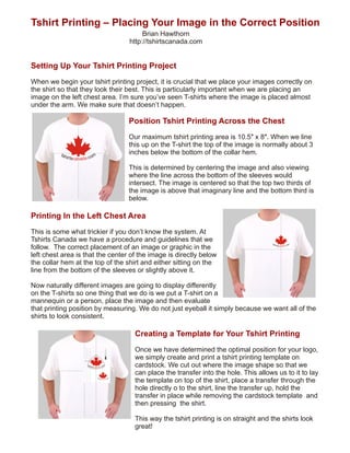 Tshirt Printing – Placing Your Image in the Correct Position
                                        Brian Hawthorn
                                   http://tshirtscanada.com


Setting Up Your Tshirt Printing Project
When we begin your tshirt printing project, it is crucial that we place your images correctly on
the shirt so that they look their best. This is particularly important when we are placing an
image on the left chest area. I’m sure you’ve seen T-shirts where the image is placed almost
under the arm. We make sure that doesn’t happen.

                                   Position Tshirt Printing Across the Chest
                                   Our maximum tshirt printing area is 10.5″ x 8″. When we line
                                   this up on the T-shirt the top of the image is normally about 3
                                   inches below the bottom of the collar hem.

                                   This is determined by centering the image and also viewing
                                   where the line across the bottom of the sleeves would
                                   intersect. The image is centered so that the top two thirds of
                                   the image is above that imaginary line and the bottom third is
                                   below.

Printing In the Left Chest Area
This is some what trickier if you don’t know the system. At
Tshirts Canada we have a procedure and guidelines that we
follow. The correct placement of an image or graphic in the
left chest area is that the center of the image is directly below
the collar hem at the top of the shirt and either sitting on the
line from the bottom of the sleeves or slightly above it.

Now naturally different images are going to display differently
on the T-shirts so one thing that we do is we put a T-shirt on a
mannequin or a person, place the image and then evaluate
that printing position by measuring. We do not just eyeball it simply because we want all of the
shirts to look consistent.

                                     Creating a Template for Your Tshirt Printing
                              ½
                              1”
                              ½
                                     Once we have determined the optimal position for your logo,
                                     we simply create and print a tshirt printing template on
                              2”
                              ½
                              3”

                  ½ 1” ½ 2”




                                     cardstock. We cut out where the image shape so that we
                                     can place the transfer into the hole. This allows us to it to lay
                                     the template on top of the shirt, place a transfer through the
                                     hole directly o to the shirt, line the transfer up, hold the
                                     transfer in place while removing the cardstock template and
                                     then pressing the shirt.

                                     This way the tshirt printing is on straight and the shirts look
                                     great!
 