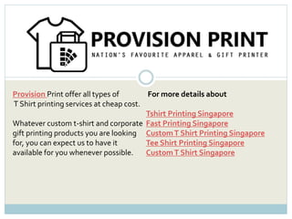 Provision Print offer all types of
T Shirt printing services at cheap cost.
Whatever custom t-shirt and corporate
gift printing products you are looking
for, you can expect us to have it
available for you whenever possible.
For more details about
Tshirt Printing Singapore
Fast Printing Singapore
CustomT Shirt Printing Singapore
Tee Shirt Printing Singapore
CustomT Shirt Singapore
 