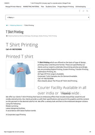 1/29/2015 T shirt Printing With Company Logo For corporate sectors | Mangal Printer
http://mangalprinter.in/t­shirt­printing/ 1/6
Mangal Printer Meerut MARKETING MATERIAL Flex Students Zone Project Report Printing Onlineshoping
= Menu =
 Maketing Material, Meerut, Modinagar, Muradnagar, Noida, Printing, T Shirt Printing
T Shirt Printing
T Shirt Printing
Call +91 9837029898
Printed T shirt
T- Shirt Printing which are offered on the basis of type of design,
printing colour and the print format. These are specified by our
clients and our experts undertake the printing activity accordingly.
We are providing Digital Printing, Screen Printing, Transfer Printing,
sublimation Printing, etc.
All Type Of Print range Is Available.
Corporate T-shirt Samples Are On Demand Available.
Call +91 9837029898
More Deatils about The Prices Of Tshirt And Printing .
Courier Facility Available in all
over india or  World wide .
We offer our clients T-shirt Printing that have an embossing effect that includes beautifully raised ink and
vividly colored prints. Our clients provide us with their specifications and we print the graphics and the content
on the garment in the desired colorful ink. We offer a velvety look and feel to the embossed designer stickers
using the following :
Modern printing
Latest designing facilities
In accordance with latest fashion trends
A Corporate Logo Printing
  Maketing Material  T Shirt Printing
Contact Us
 