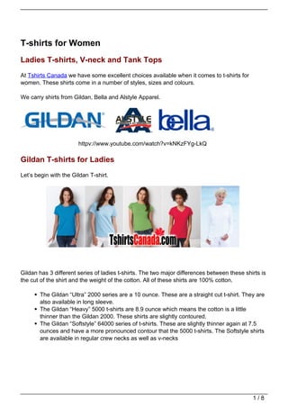 T-shirts for Women
Ladies T-shirts, V-neck and Tank Tops
At Tshirts Canada we have some excellent choices available when it comes to t-shirts for
women. These shirts come in a number of styles, sizes and colours.

We carry shirts from Gildan, Bella and Alstyle Apparel.




                       httpv://www.youtube.com/watch?v=kNKzFYg-LkQ

Gildan T-shirts for Ladies
Let’s begin with the Gildan T-shirt.




Gildan has 3 different series of ladies t-shirts. The two major differences between these shirts is
the cut of the shirt and the weight of the cotton. All of these shirts are 100% cotton.

       The Gildan “Ultra” 2000 series are a 10 ounce. These are a straight cut t-shirt. They are
       also available in long sleeve.
       The Gildan “Heavy” 5000 t-shirts are 8.9 ounce which means the cotton is a little
       thinner than the Gildan 2000. These shirts are slightly contoured.
       The Gildan “Softstyle” 64000 series of t-shirts. These are slightly thinner again at 7.5
       ounces and have a more pronounced contour that the 5000 t-shirts. The Softstyle shirts
       are available in regular crew necks as well as v-necks




                                                                                             1/8
 