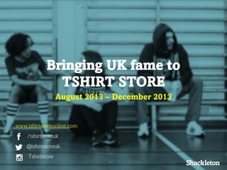 Bringing UK fame to
TSHIRT STORE
August 2013 – December 2013

www.tshirtstoreonline.com
/tshirtstoreuk
@tshirtstoreuk

Tshirtstore

 