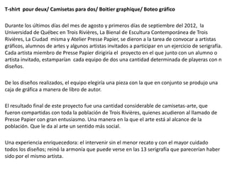 T-shirt pour deux/ Camisetas para dos/ Boitier graphique/ Boteo gráfico

Durante los últimos días del mes de agosto y primeros días de septiembre del 2012, la
Universidad de Québec en Trois Rivières, La Bienal de Escultura Contemporánea de Trois
Rivières, La Ciudad misma y Atelier Presse Papier, se dieron a la tarea de convocar a artistas
gráficos, alumnos de artes y algunos artistas invitados a participar en un ejercicio de serigrafía.
Cada artista miembro de Presse Papier dirigiría el proyecto en el que junto con un alumno o
artista invitado, estamparían cada equipo de dos una cantidad determinada de playeras con n
diseños.

De los diseños realizados, el equipo elegiría una pieza con la que en conjunto se produjo una
caja de gráfica a manera de libro de autor.

El resultado final de este proyecto fue una cantidad considerable de camisetas-arte, que
fueron compartidas con toda la población de Trois Rivières, quienes acudieron al llamado de
Presse Papier con gran entusiasmo. Una manera en la que el arte está al alcance de la
población. Que le da al arte un sentido más social.

Una experiencia enriquecedora: el intervenir sin el menor recato y con el mayor cuidado
todos los diseños; reinó la armonía que puede verse en las 13 serigrafía que parecerían haber
sido por el mismo artista.
 