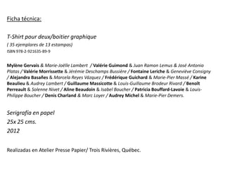 Ficha técnica:

T-Shirt pour deux/boitier graphique
( 35 ejemplares de 13 estampas)
ISBN 978-2-921635-89-9


Mylène Gervais & Marie-Joëlle Lambert / Valérie Guimond & Juan Ramon Lemus & José Antonio
Platas / Valérie Morrissette & Jérémie Deschamps Bussière / Fontaine Leriche & Geneviève Consigny
/ Alejandra Basañes & Marcela Reyes Vázquez / Frédérique Guichard & Marie-Pier Massé / Karine
Beaulieu & Audrey Lambert / Guillaume Massicotte & Louis-Guillaume Brodeur Rivard / Benoît
Perreault & Solenne Nivet / Aline Beaudoin & Isabel Boucher / Patricia Bouffard-Lavoie & Louis-
Philippe Boucher / Denis Charland & Marc Loyer / Audrey Michel & Marie-Pier Demers.


Serigrafía en papel
25x 25 cms.
2012


Realizadas en Atelier Presse Papier/ Trois Rivières, Québec.
 