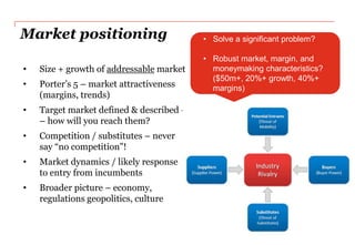 Market positioning                        • Solve a significant problem?

                                          • Robust market, margin, and
•   Size + growth of addressable market     moneymaking characteristics?
                                            ($50m+, 20%+ growth, 40%+
•   Porter‟s 5 – market attractiveness      margins)
    (margins, trends)
•   Target market defined & described -
    – how will you reach them?
•   Competition / substitutes – never
    say “no competition”!
•   Market dynamics / likely response
    to entry from incumbents
•   Broader picture – economy,
    regulations geopolitics, culture
 