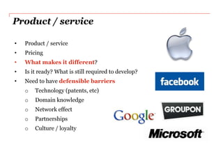 Product / service

•   Product / service
•   Pricing
•   What makes it different?
•   Is it ready? What is still required to develop?
•   Need to have defensible barriers
    o   Technology (patents, etc)
    o   Domain knowledge
    o   Network effect
    o   Partnerships
    o   Culture / loyalty
 