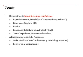 Team

•   Demonstrate to boost investor confidence
    o   Expertise (sector, knowledge of customer base, technical)
    o   Experience (startup, BD)
    o   Passion
    o   Personality (ability to attract talent / lead)
    o   “team” experience (overcome obstacles)
•   Address any gaps in skills / resources
    o   Make sure have “core” in-house (e.g. technology expertise)
    o   Be clear on what is missing
 