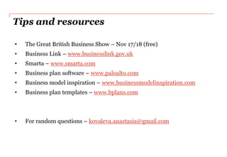 Tips and resources

•   The Great British Business Show – Nov 17/18 (free)
•   Business Link – www.businesslink.gov.uk
•   Smarta – www.smarta.com
•   Business plan software – www.paloalto.com
•   Business model inspiration – www.businessmodelinspiration.com
•   Business plan templates – www.bplans.com



•   For random questions – kovaleva.anastasia@gmail.com
 