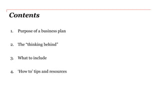 Contents

1.   Purpose of a business plan


2. The “thinking behind”


3. What to include


4. „How to‟ tips and resources
 