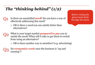 The “thinking behind” (1/2)
                                                                 Before writing the
                                                                  glossy book think
Q1   Is there an unsatisfied need? Do you have a way of
     effectively addressing this need?
                                                                 through the basics

     o OR is there a need you can satisfy better than
       alternatives?

Q2   What is your target market prepared to pay you to
     satisfy the need? What will it take to get them to switch
     from using an alternative?
     o OR is there another way to monitise? (e.g. advertising)

Q3   Do economics work once the business is “up and
     running”?
 