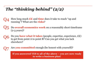 The “thinking behind” (2/2)

Q4   How long much ££ and time does it take to reach “up and
     running”? What are the risks?

Q5   Do overall economics work on a reasonably short timeframe
     (2-3 years)?

Q6   Do you have what it takes (people, expertise, experience, ££)
     to get from point A to point B? Can you get what you lack
     elsewhere?

Q7   Are you committed enough (be honest with yourself)?

      If you answered YES to all of the above – you are now ready
                       to write a business plan!
 