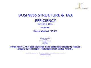 BUSINESS STRUCTURE & TAX
                 EFFICIENCY
                                              November 2011
                                                      PRESENTER:

                                    Howard Weintrob FCA CTA


                                                   Jeffreys Henry LLP
                                                        Finsgate
                                                  5-7 Cranwood Street
                                                         London
                                                        EC1V 9EE

Jeffreys Henry LLP has been shortlisted in the ‘Best Service Provider to Startups’
         category by The Europas (The European Tech Startup Awards).

                  Content is for information only. No action should be taken without seeking professional advice
                                                       Jeffreys Henry LLP 2011
 