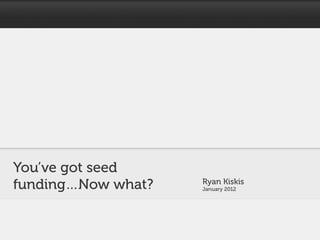 You’ve got seed
funding…Now what?   Ryan Kiskis
                    January 2012
 