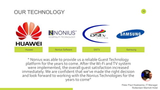 OUR TECHNOLOGY
Huawei Nonius Software DSTV Samsung
16
“ Nonius was able to provide us a reliable GuestTechnology
platform for the years to come. After theWi-Fi andTV system
were implemented, the overall guest satisfaction increased
immediately. We are confident that we’ve made the right decision
and look forward to working with the NoniusTechnologies for the
years to come”
Peter Paul Hoeksema, IT Manager
Rotterdam Marriott Hotel
 