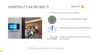 THE HOSPITALITY LANDSCAPE IS CHANGING!
HOSPITALITY AS WE SEE IT …
• Only 10% of connection between people
• Hotel room experience will be VERY different
• Guests will control their experience from their
smart phones
03
We are your partner in this journey
CONNECTIONS
 