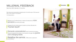 MILLENIAL FEEDBACK
More than 9000 millenials in 9 countries
Most intensive and representative hospitality study in the last few yesrs, 9799 responses
gave a clear indication of new patterns.
4 emerging patterns
Millenial’s use of mobile devices in hotels and restaurants is more
pervasive than what was thought
Engagement with mobile devices is evident, but many still prefer the
“human touch”
Demands unprecedented array of services and options.
Required integrated technologies, cloud powered and agile. Meet guests
ever changing needs.
06
Redefine the service. Offers choice, speed and
personalisation
 