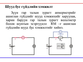 Шууд бус гүйдлийн хэмжилт
Зүүн гар талын зурагт апмерметрийг
ашиглан гүйдлийг шууд хэмжихийг харуулав,
харин баруун гар талын зурагт вольтметр
болон шунтын эсэргүүцэл RM –г ашиглан
гүйдлийн шууд бус хэмжилтийг хийнэ.
 