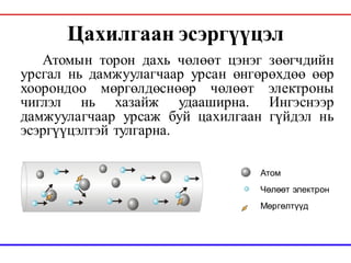 Цахилгаан эсэргүүцэл
Атомын торон дахь чөлөөт цэнэг зөөгчдийн
урсгал нь дамжуулагчаар урсан өнгөрөхдөө өөр
хоорондоо мөргөлдөснөөр чөлөөт электроны
чиглэл нь хазайж удааширна. Ингэснээр
дамжуулагчаар урсаж буй цахилгаан гүйдэл нь
эсэргүүцэлтэй тулгарна.
Aтом
Чөлөөт электрон
Мөргөлтүүд
 