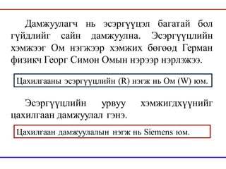 Дамжуулагч нь эсэргүүцэл багатай бол
гүйдлийг сайн дамжуулна. Эсэргүүцлийн
хэмжээг Ом нэгжээр хэмжих бөгөөд Герман
физикч Георг Симон Омын нэрээр нэрлэжээ.
Эсэргүүцлийн урвуу хэмжигдхүүнийг
цахилгаан дамжуулал гэнэ.
Цахилгааны эсэргүүцлийн (R) нэгж нь Ом (W) юм.
Цахилгаан дамжуулалын нэгж нь Siemens юм.
 