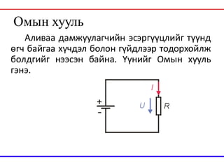 Омын хууль
Аливаа дамжуулагчийн эсэргүүцлийг түүнд
өгч байгаа хүчдэл болон гүйдлээр тодорхойлж
болдгийг нээсэн байна. Үүнийг Омын хууль
гэнэ.
 